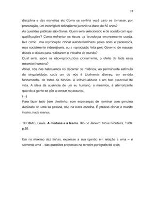32
disciplina e das maneiras etc Como se sentiria você caso se tornasse, por
procuração, um incorrigível delinqüente juvenil na idade de 55 anos?
As questões públicas são óbvias. Quem será selecionado e de acordo com que
qualificações? Como enfrentar os riscos da tecnologia erroneamente usada,
tais como uma reprodução clonal autodeterminada pelos ricos e poderosos,
mas socialmente indesejáveis, ou a reprodução feita pelo Governo de massas
dóceis e idiotas para realizarem o trabalho do mundo?
Qual será, sobre os não-reproduzidos clonalmente, o efeito de toda essa
mesmice humana?
Afinal, nós nos habituamos no decorrer de milênios, ao permanente estímulo
da singularidade; cada um de nós é totalmente diverso, em sentido
fundamental, de todos os bilhões. A individualidade é um fato essencial da
vida. A idéia da ausência de um eu humano, a mesmice, é aterrorizante
quando a gente se põe a pensar no assunto.
(...)
Para fazer tudo bem direitinho, com esperanças de terminar com genuína
duplicata de uma só pessoa, não há outra escolha. É preciso clonar o mundo
inteiro, nada menos.
THOMAS, Lewis. A medusa e a lesma. Rio de Janeiro: Nova Fronteira, 1980.
p.59.
Em no máximo dez linhas, expresse a sua opinião em relação a uma – e
somente uma – das questões propostas no terceiro parágrafo do texto.
 