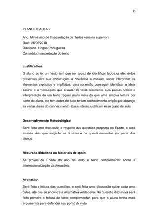 33
PLANO DE AULA 2
Ano: Mini-curso de Interpretação de Textos (ensino superior)
Data: 25/05/2010
Disciplina: Língua Portuguesa
Conteúdo: Interpretação do texto
Justificativas
O aluno ao ler um texto tem que ser capaz de identificar todos os elementos
presentes para sua construção, a coerência a coesão, saber interpretar os
elementos explícitos e implícitos, para só então conseguir identificar a ideia
central e a mensagem que o autor do texto realmente quis passar. Saber a
interpretação de um texto requer muito mais do que uma simples leitura por
parte do aluno, ele tem antes de tudo ter um conhecimento amplo que abrange
as varias áreas do conhecimento. Essas ideias justificam esse plano de aula
Desenvolvimento Metodológico
Será feita uma discussão a respeito das questões proposta no Enade, e será
através dela que surgirão as duvidas e os questionamentos por parte dos
alunos
Recursos Didáticos ou Materiais de apoio
As provas do Enade do ano de 2005 e texto complementar sobre a
Internacionalização da Amazônia
Avaliação
Será feita a leitura das questões, e será feita uma discussão sobre cada uma
delas, até que se encontre a alternativa verdadeira. Na questão discursiva será
feito primeiro a leitura do texto complementar, para que o aluno tenha mais
argumentos para defender seu ponto de vista
 