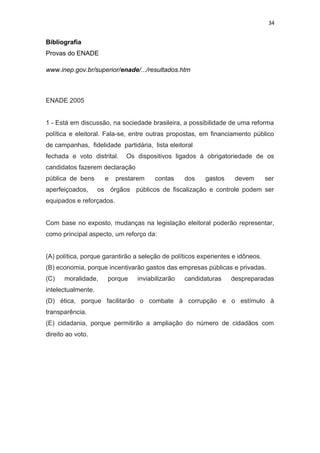 34
Bibliografia
Provas do ENADE
www.inep.gov.br/superior/enade/.../resultados.htm
ENADE 2005
1 - Está em discussão, na sociedade brasileira, a possibilidade de uma reforma
política e eleitoral. Fala-se, entre outras propostas, em financiamento público
de campanhas, fidelidade partidária, lista eleitoral
fechada e voto distrital. Os dispositivos ligados à obrigatoriedade de os
candidatos fazerem declaração
pública de bens e prestarem contas dos gastos devem ser
aperfeiçoados, os órgãos públicos de fiscalização e controle podem ser
equipados e reforçados.
Com base no exposto, mudanças na legislação eleitoral poderão representar,
como principal aspecto, um reforço da:
(A) política, porque garantirão a seleção de políticos experientes e idôneos.
(B) economia, porque incentivarão gastos das empresas públicas e privadas.
(C) moralidade, porque inviabilizarão candidaturas despreparadas
intelectualmente.
(D) ética, porque facilitarão o combate à corrupção e o estímulo à
transparência.
(E) cidadania, porque permitirão a ampliação do número de cidadãos com
direito ao voto.
 