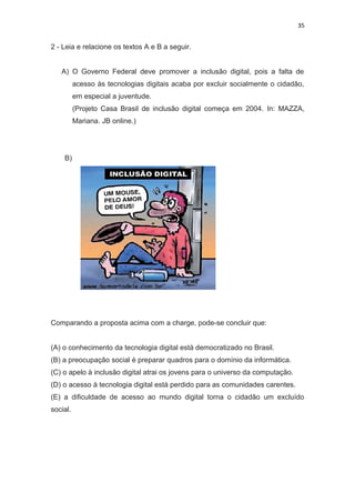 35
2 - Leia e relacione os textos A e B a seguir.
A) O Governo Federal deve promover a inclusão digital, pois a falta de
acesso às tecnologias digitais acaba por excluir socialmente o cidadão,
em especial a juventude.
(Projeto Casa Brasil de inclusão digital começa em 2004. In: MAZZA,
Mariana. JB online.)
B)
Comparando a proposta acima com a charge, pode-se concluir que:
(A) o conhecimento da tecnologia digital está democratizado no Brasil.
(B) a preocupação social é preparar quadros para o domínio da informática.
(C) o apelo à inclusão digital atrai os jovens para o universo da computação.
(D) o acesso à tecnologia digital está perdido para as comunidades carentes.
(E) a dificuldade de acesso ao mundo digital torna o cidadão um excluído
social.
 