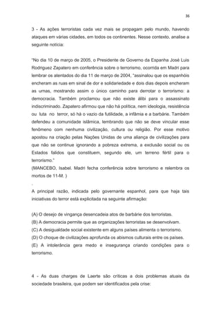 36
3 - As ações terroristas cada vez mais se propagam pelo mundo, havendo
ataques em várias cidades, em todos os continentes. Nesse contexto, analise a
seguinte notícia:
“No dia 10 de março de 2005, o Presidente de Governo da Espanha José Luis
Rodriguez Zapatero em conferência sobre o terrorismo, ocorrida em Madri para
lembrar os atentados do dia 11 de março de 2004, “assinalou que os espanhóis
encheram as ruas em sinal de dor e solidariedade e dois dias depois encheram
as urnas, mostrando assim o único caminho para derrotar o terrorismo: a
democracia. Também proclamou que não existe álibi para o assassinato
indiscriminado. Zapatero afirmou que não há política, nem ideologia, resistência
ou luta no terror, só há o vazio da futilidade, a infâmia e a barbárie. Também
defendeu a comunidade islâmica, lembrando que não se deve vincular esse
fenômeno com nenhuma civilização, cultura ou religião. Por esse motivo
apostou na criação pelas Nações Unidas de uma aliança de civilizações para
que não se continue ignorando a pobreza extrema, a exclusão social ou os
Estados falidos que constituem, segundo ele, um terreno fértil para o
terrorismo.”
(MANCEBO, Isabel. Madri fecha conferência sobre terrorismo e relembra os
mortos de 11-M. )
.
A principal razão, indicada pelo governante espanhol, para que haja tais
iniciativas do terror está explicitada na seguinte afirmação:
(A) O desejo de vingança desencadeia atos de barbárie dos terroristas.
(B) A democracia permite que as organizações terroristas se desenvolvam.
(C) A desigualdade social existente em alguns países alimenta o terrorismo.
(D) O choque de civilizações aprofunda os abismos culturais entre os países.
(E) A intolerância gera medo e insegurança criando condições para o
terrorismo.
4 - As duas charges de Laerte são críticas a dois problemas atuais da
sociedade brasileira, que podem ser identificados pela crise:
 