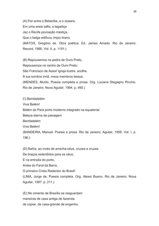 39
(A) Por entre o Beberibe, e o oceano
Em uma areia sáfia, e lagadiça
Jaz o Recife povoação mestiça,
Que o belga edificou ímpio tirano.
(MATOS, Gregório de. Obra poética. Ed. James Amado. Rio de Janeiro:
Record, 1990. Vol. II, p. 1191.)
(B) Repousemos na pedra de Ouro Preto,
Repousemos no centro de Ouro Preto:
São Francisco de Assis! igreja ilustre, acolhe,
À tua sombra irmã, meus membros lassos.
(MENDES, Murilo. Poesia completa e prosa. Org. Luciana Stegagno Picchio.
Rio de Janeiro: Nova Aguilar, 1994. p. 460.)
C) Bembelelém
Viva Belém!
Belém do Pará porto moderno integrado na equatorial
Beleza eterna da paisagem
Bembelelém
Viva Belém!
(BANDEIRA, Manuel. Poesia e prosa. Rio de Janeiro: Aguilar, 1958. Vol. I, p.
196.)
(D) Bahia, ao invés de arranha-céus, cruzes e cruzes
De braços estendidos para os céus,
E na entrada do porto,
Antes do Farol da Barra,
O primeiro Cristo Redentor do Brasil!
(LIMA, Jorge de. Poesia completa. Org. Alexei Bueno. Rio de Janeiro: Nova
Aguilar, 1997. p. 211.)
(E) No cimento de Brasília se resguardam
maneiras de casa antiga de fazenda,
de copiar, de casa-grande de engenho,
 