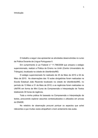 5
Introdução
O trabalho a seguir visa apresentar as atividades desenvolvidas no curso
de Prática Docente da Língua Portuguesa II.
Em cumprimento à Lei Federal n.º 11.788/2008 que ampara o estágio
supervisionado, realizei a Prática de Ensino na Unitri (Centro Universitário do
Triângulo), localizada na cidade de Uberlândia/MG.
O estágio supervisionado foi realizado de 25 de Maio de 2010 a 04 de
Maio de 2010. As observações das 10 aulas obrigatórias foram realizadas na
Escola Estadual João Rezende localizado na cidade de Uberlândia/MG, no
período de 13 Maio a 31 de Maio de 2010; e as regências foram realizadas na
UNITRI em forma de Mini Curso de Compreensão e Interpretação de Textos
totalizando 30 horas de regência,
Toda a minha prática foi baseada na Compreensão e Interpretação de
textos, procurando explorar assuntos contextualizados e utilizados em provas
do ENADE.
No relatório de observação procurei pontuar os aspectos que achei
relevantes e que muitas vezes atrapalham o bom andamento das aulas.
 