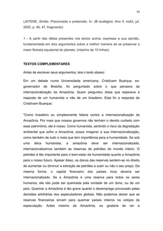 41
(JATENE, Simão. Preconceito e pretensão. In: JB ecológico. Ano 4, no42, jul.
2005, p. 46, 47. fragmento)
1 - A partir das idéias presentes nos textos acima, expresse a sua opinião,
fundamentada em dois argumentos sobre a melhor maneira de se preservar a
maior floresta equatorial do planeta. (máximo de 10 linhas)
TEXTOS COMPLEMENTARES
Antes de escrever seus argumentos, leia o texto abaixo:
Em um debate numa Universidade americana, Cristóvam Buarque, ex-
governador de Brasília, foi perguntado sobre o que pensava da
internacionalização da Amazônia. Quem perguntou disse que esperava a
resposta de um humanista e não de um brasileiro. Esta foi a resposta de
Cristóvam Buarque:
"Como brasileiro eu simplesmente falaria contra a internacionalização da
Amazônia. Por mais que nossos governos não tenham o devido cuidado com
esse patrimônio, ele é nosso. Como humanista, sentindo o risco da degradação
ambiental que sofre a Amazônia, posso imaginar a sua internacionalização,
como também de tudo o mais que tem importância para a humanidade. Se sob
uma ética humanista, a amazônia deve ser internacionalizada,
internacionalizemos também as reservas de petróleo do mundo inteiro. O
petróleo é tão importante para o bem-estar da humanidade quanto a Amazônia
para o nosso futuro. Apesar disso, os donos das reservas sentem-se no direito
de aumentar ou diminuir a extração de petróleo e subir ou não o seu preço. Da
mesma forma, o capital financeiro dos países ricos deveria ser
internacionalizado. Se a Amazônia é uma reserva para todos os seres
humanos, ela não pode ser queimada pela vontade de um dono, ou de um
país. Queimar a Amazônia é tão grave quanto o desemprego provocado pelas
decisões arbitrárias dos especuladores globais. Não podemos deixar que as
reservas financeiras sirvam para queimar países inteiros na volúpia da
especulação. Antes mesmo da Amazônia, eu gostaria de ver a
 
