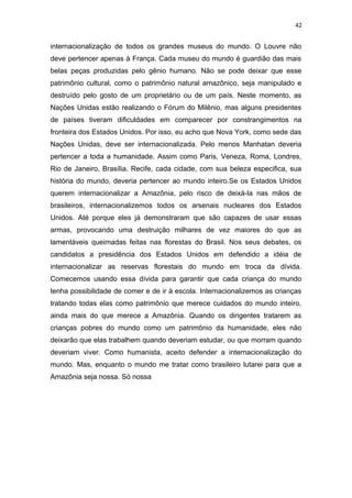 42
internacionalização de todos os grandes museus do mundo. O Louvre não
deve pertencer apenas à França. Cada museu do mundo é guardião das mais
belas peças produzidas pelo gênio humano. Não se pode deixar que esse
patrimônio cultural, como o patrimônio natural amazônico, seja manipulado e
destruído pelo gosto de um proprietário ou de um país. Neste momento, as
Nações Unidas estão realizando o Fórum do Milênio, mas alguns presidentes
de países tiveram dificuldades em comparecer por constrangimentos na
fronteira dos Estados Unidos. Por isso, eu acho que Nova York, como sede das
Nações Unidas, deve ser internacionalizada. Pelo menos Manhatan deveria
pertencer a toda a humanidade. Assim como Paris, Veneza, Roma, Londres,
Rio de Janeiro, Brasília, Recife, cada cidade, com sua beleza especifica, sua
história do mundo, deveria pertencer ao mundo inteiro.Se os Estados Unidos
querem internacionalizar a Amazônia, pelo risco de deixá-la nas mãos de
brasileiros, internacionalizemos todos os arsenais nucleares dos Estados
Unidos. Até porque eles já demonstraram que são capazes de usar essas
armas, provocando uma destruição milhares de vez maiores do que as
lamentáveis queimadas feitas nas florestas do Brasil. Nos seus debates, os
candidatos a presidência dos Estados Unidos em defendido a idéia de
internacionalizar as reservas florestais do mundo em troca da dívida.
Comecemos usando essa dívida para garantir que cada criança do mundo
tenha possibilidade de comer e de ir à escola. Internacionalizemos as crianças
tratando todas elas como patrimônio que merece cuidados do mundo inteiro,
ainda mais do que merece a Amazônia. Quando os dirigentes tratarem as
crianças pobres do mundo como um patrimônio da humanidade, eles não
deixarão que elas trabalhem quando deveriam estudar, ou que morram quando
deveriam viver. Como humanista, aceito defender a internacionalização do
mundo. Mas, enquanto o mundo me tratar como brasileiro lutarei para que a
Amazônia seja nossa. Só nossa
 