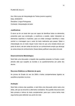 43
PLANO DE AULA 3
Ano: Mini-curso de Interpretação de Textos (ensino superior)
Data: 25/05/2010
Disciplina: Língua Portuguesa
Conteúdo: Interpretação do texto
Justificativas
O aluno ao ler um texto tem que ser capaz de identificar todos os elementos
presentes para sua construção, a coerência a coesão, saber interpretar os
elementos explícitos e implícitos, para só então conseguir identificar a ideia
central e a mensagem que o autor do texto realmente quis passar. Saber a
interpretação de um texto requer muito mais do que uma simples leitura por
parte do aluno, ele tem antes de tudo ter um conhecimento amplo que abrange
as varias áreas do conhecimento. Essas ideias justificam esse plano de aula
Desenvolvimento Metodológico
Será feita uma discussão a respeito das questões proposta no Enade, e será
através dela que surgirão as duvidas e os questionamentos por parte dos
alunos
Recursos Didáticos ou Materiais de apoio
As provas do Enade do ano de 2006 e textos complementares ligados as
questões propostas na prova
Avaliação
Será feita a leitura das questões, e será feita uma discussão sobre cada uma
delas, até que se encontre a alternativa verdadeira. Na questão discursiva será
feito primeiro a leitura do texto complementar, para que o aluno tenha mais
argumentos para defender seu ponto de vista
 