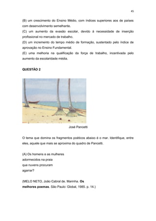 45
(B) um crescimento do Ensino Médio, com índices superiores aos de países
com desenvolvimento semelhante.
(C) um aumento da evasão escolar, devido à necessidade de inserção
profissional no mercado de trabalho.
(D) um incremento do tempo médio de formação, sustentado pelo índice de
aprovação no Ensino Fundamental.
(E) uma melhoria na qualificação da força de trabalho, incentivada pelo
aumento da escolaridade média.
QUESTÃO 2
José Pancetti
O tema que domina os fragmentos poéticos abaixo é o mar. Identifique, entre
eles, aquele que mais se aproxima do quadro de Pancetti.
(A) Os homens e as mulheres
adormecidos na praia
que nuvens procuram
agarrar?
(MELO NETO, João Cabral de. Marinha. Os
melhores poemas. São Paulo: Global, 1985. p. 14.)
 