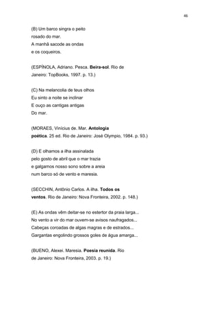 46
(B) Um barco singra o peito
rosado do mar.
A manhã sacode as ondas
e os coqueiros.
(ESPÍNOLA, Adriano. Pesca. Beira-sol. Rio de
Janeiro: TopBooks, 1997. p. 13.)
(C) Na melancolia de teus olhos
Eu sinto a noite se inclinar
E ouço as cantigas antigas
Do mar.
(MORAES, Vinícius de. Mar. Antologia
poética. 25 ed. Rio de Janeiro: José Olympio, 1984. p. 93.)
(D) E olhamos a ilha assinalada
pelo gosto de abril que o mar trazia
e galgamos nosso sono sobre a areia
num barco só de vento e maresia.
(SECCHIN, Antônio Carlos. A ilha. Todos os
ventos. Rio de Janeiro: Nova Fronteira, 2002. p. 148.)
(E) As ondas vêm deitar-se no estertor da praia larga...
No vento a vir do mar ouvem-se avisos naufragados...
Cabeças coroadas de algas magras e de estrados...
Gargantas engolindo grossos goles de água amarga...
(BUENO, Alexei. Maresia. Poesia reunida. Rio
de Janeiro: Nova Fronteira, 2003. p. 19.)
 
