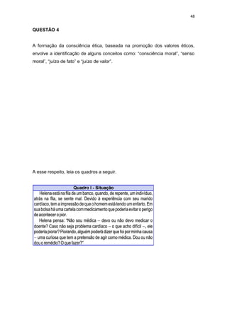 48
QUESTÃO 4
A formação da consciência ética, baseada na promoção dos valores éticos,
envolve a identificação de alguns conceitos como: “consciência moral”, “senso
moral”, “juízo de fato” e “juízo de valor”.
A esse respeito, leia os quadros a seguir.
 