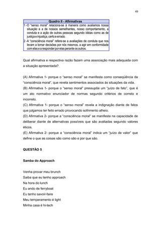 49
Qual afirmativa e respectiva razão fazem uma associação mais adequada com
a situação apresentada?
(A) Afirmativa 1- porque o “senso moral” se manifesta como conseqüência da
“consciência moral”, que revela sentimentos associados às situações da vida.
(B) Afirmativa 1- porque o “senso moral” pressupõe um “juízo de fato”, que é
um ato normativo enunciador de normas segundo critérios de correto e
incorreto.
(C) Afirmativa 1- porque o “senso moral” revela a indignação diante de fatos
que julgamos ter feito errado provocando sofrimento alheio.
(D) Afirmativa 2- porque a “consciência moral” se manifesta na capacidade de
deliberar diante de alternativas possíveis que são avaliadas segundo valores
éticos.
(E) Afirmativa 2- porque a “consciência moral” indica um “juízo de valor” que
define o que as coisas são como são e por que são.
QUESTÃO 5
Samba do Approach
Venha provar meu brunch
Saiba que eu tenho approach
Na hora do lunch
Eu ando de ferryboat
Eu tenho savoir-faire
Meu temperamento é light
Minha casa é hi-tech
 