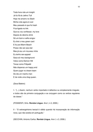 50
Toda hora rola um insight
Já fui fã do Jethro Tull
Hoje me amarro no Slash
Minha vida agora é cool
Meu passado é que foi trash
Fica ligada no link
Que eu vou confessar, my love
Depois do décimo drink
Só um bom e velho engov
Eu tirei o meu green card
E fui pra Miami Beach
Posso não ser pop star
Mas já sou um nouveau riche
Eu tenho sex-appeal
Saca só meu background
Veloz como Damon Hill
Tenaz como Fittipaldi
Não dispenso um happy end
Quero jogar no dream team
De dia um macho man
E de noite uma drag queen.
(Zeca Baleiro)
I - “(...) Assim, nenhum verbo importado é defectivo ou simplesmente irregular,
e todos são da primeira conjugação e se conjugam como os verbos regulares
da classe.”
(POSSENTI, Sírio. Revista Língua. Ano I, n.3, 2006.)
II - “O estrangeirismo lexical é válido quando há incorporação de informação
nova, que não existia em português.”
(SECCHIN, Antonio Carlos. Revista Língua, Ano I, n.3, 2006.)
 