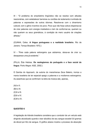 51
III - “O problema do empréstimo lingüístico não se resolve com atitudes
reacionárias, com estabelecer barreiras ou cordões de isolamento à entrada de
palavras e expressões de outros idiomas. Resolve-se com o dinamismo
cultural, com o gênio inventivo do povo. Povo que não forja cultura dispensa-se
de criar palavras com energia irradiadora e tem de conformar-se, queiram ou
não queiram os seus gramáticos, à condição de mero usuário de criações
alheias.”
(CUNHA, Celso. A língua portuguesa e a realidade brasileira. Rio de
Janeiro: Tempo Brasileiro 1972.)
IV - “Para cada palavra estrangeira que adotamos, deixa-se de criar ou
desaparece uma já existente.”
(PILLA, Éda Heloisa. Os neologismos do português e a face social da
língua. Porto Alegre: AGE, 2002.)
O Samba do Approach, de autoria do maranhense Zeca Baleiro, ironiza a
mania brasileira de ter especial apego a palavras e a modismos estrangeiros.
As assertivas que se confirmam na letra da música são, apenas,
(A)I e II.
(B)I e III.
(C)II e III.
(D)II e IV.
(E)III e IV.
QUESTÃO 6
A legislação de trânsito brasileira considera que o condutor de um veículo está
dirigindo alcoolizado quando o teor alcoólico de seu sangue excede 0,6 gramas
de álcool por litro de sangue. O gráfico abaixo mostra o processo de absorção
 
