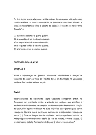 Os dois textos acima relacionam a vida a sinais de pontuação, utilizando estes
como metáforas do comportamento do ser humano e das suas atitudes. A
exata correspondência entre a estrofe da poesia e o quadro do texto “Uma
Biografia” é
(A) a primeira estrofe e o quarto quadro.
(B) a segunda estrofe e o terceiro quadro.
(C) a segunda estrofe e o quarto quadro.
(D) a segunda estrofe e o quinto quadro.
(E) a terceira estrofe e o quinto quadro.
QUESTÔES DISCURSIVAS
QUESTÃO 9
Sobre a implantação de “políticas afirmativas” relacionadas à adoção de
“sistemas de cotas” por meio de Projetos de Lei em tramitação no Congresso
Nacional, leia os dois textos a seguir.
Texto I
“Representantes do Movimento Negro Socialista entregaram ontem no
Congresso um manifesto contra a votação dos projetos que propõem o
estabelecimento de cotas para negros em Universidades Federais e a criação
do Estatuto de Igualdade Racial. As duas propostas estão prontas para serem
votadas na Câmara, mas o movimento quer que os projetos sejam retirados da
pauta. (...) Entre os integrantes do movimento estava à professora titular de
Antropologia da Universidade Federal do Rio de Janeiro, Yvonne Maggie. ‘É
preciso fazer o debate. Por isso ter vindo aqui já foi um avanço’, disse.”
 