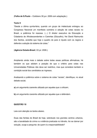 (Folha de S.Paulo – Cotidiano 30 jun. 2006 com adaptação.)
Texto II
“Desde a última quinta-feira, quando um grupo de intelectuais entregou ao
Congresso Nacional um manifesto contrário à adoção de cotas raciais no
Brasil, a polêmica foi reacesa. (...) O diretor executivo da Educação e
Cidadania de Afrodescendentes e Carentes (Educafro), frei David Raimundo
dos Santos, acredita que hoje o quadro do país é injusto com os negros e
defende a adoção do sistema de cotas.”
(Agência Estado-Brasil, 03 jul. 2006.)
Ampliando ainda mais o debate sobre todas essas políticas afirmativas, há
também os que adotam a posição de que o critério para cotas nas
Universidades Públicas não deva ser restritivo, mas que considere também a
condição social dos candidatos ao ingresso.
Analisando a polêmica sobre o sistema de cotas “raciais”, identifique, no atual
debate social,
a) um argumento coerente utilizado por aqueles que o criticam;
b) um argumento coerente utilizado por aqueles que o defendem.
QUESTÃO 10
Leia com atenção os textos abaixo.
Duas das feridas do Brasil de hoje, sobretudo nos grandes centros urbanos,
são a banalidade do crime e a violência praticada no trânsito. Ao se clamar por
solução, surge a pergunta: de quem é a responsabilidade?
 