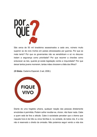 São cerca de 50 mil brasileiros assassinados a cada ano, número muito
superior ao de civis mortos em países atravessados por guerras. Por que se
mata tanto? Por que os governantes não se sensibilizam e só no discurso
tratam a segurança como prioridade? Por que recorrer a chavões como
endurecer as leis, quando já existe legislação contra a impunidade? Por que
deixar tantos jovens morrerem, tantas mães chorarem a falta dos filhos?
(O Globo. Caderno Especial. 2 set. 2006.)
Diante de uma tragédia urbana, qualquer reação das pessoas diretamente
envolvidas é permitida. Podem sofrer revoltar-se, chorar, não fazer nada. Cabe
a quem está de fora a atitude. Cabe à sociedade perceber que o drama que
naquela hora é de três ou cinco famílias é, na verdade, de todos nós. E a nós
não é reservado o direito da omissão. Não podemos seguir vendo a vida dos
 