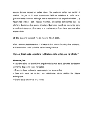 nossos jovens escorrerem pelas mãos. Não podemos achar que evoluir é
aceitar crianças de 11 anos consumindo bebidas alcoólicas e, mais tarde,
juntando esse hábito ao de dirigir, sem a menor noção de responsabilidade. (...)
Queremos diálogo com nossos meninos. Queremos campanhas que os
alertem. Queremos leis que os protejam. Queremos mantê-los no mundo para
o qual os trouxemos. Queremos – e precisamos – ficar vivos para que eles
fiquem vivos.
(O Dia, Caderno Especial, Rio de Janeiro, 10 set. 2006.)
Com base nas idéias contidas nos textos acima, responda à seguinte pergunta,
fundamentando o seu ponto de vista com argumentos.
Como o Brasil pode enfrentar a violência social e a violência no trânsito?
Observações:
• Seu texto deve ser dissertativo-argumentativo (não deve, portanto, ser escrito
em forma de poema ou de narração).
• O seu ponto de vista deve estar apoiado em argumentos.
• Seu texto deve ser redigido na modalidade escrita padrão da Língua
Portuguesa.
• O texto deve ter entre 8 e 12 linhas.
 