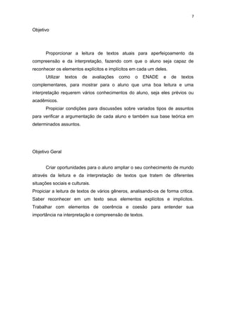 7
Objetivo
Proporcionar a leitura de textos atuais para aperfeiçoamento da
compreensão e da interpretação, fazendo com que o aluno seja capaz de
reconhecer os elementos explícitos e implícitos em cada um deles.
Utilizar textos de avaliações como o ENADE e de textos
complementares, para mostrar para o aluno que uma boa leitura e uma
interpretação requerem vários conhecimentos do aluno, seja eles prévios ou
acadêmicos.
Propiciar condições para discussões sobre variados tipos de assuntos
para verificar a argumentação de cada aluno e também sua base teórica em
determinados assuntos.
Objetivo Geral
Criar oportunidades para o aluno ampliar o seu conhecimento de mundo
através da leitura e da interpretação de textos que tratem de diferentes
situações sociais e culturais.
Propiciar a leitura de textos de vários gêneros, analisando-os de forma critica.
Saber reconhecer em um texto seus elementos explícitos e implícitos.
Trabalhar com elementos de coerência e coesão para entender sua
importância na interpretação e compreensão de textos.
 
