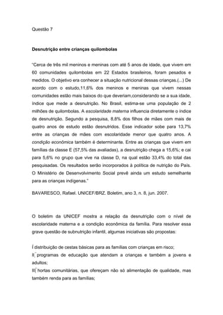 Questão 7
Desnutrição entre crianças quilombolas
“Cerca de três mil meninos e meninas com até 5 anos de idade, que vivem em
60 comunidades quilombolas em 22 Estados brasileiros, foram pesados e
medidos. O objetivo era conhecer a situação nutricional dessas crianças.(...) De
acordo com o estudo,11,6% dos meninos e meninas que vivem nessas
comunidades estão mais baixos do que deveriam,considerando se a sua idade,
índice que mede a desnutrição. No Brasil, estima-se uma população de 2
milhões de quilombolas. A escolaridade materna influencia diretamente o índice
de desnutrição. Segundo a pesquisa, 8,8% dos filhos de mães com mais de
quatro anos de estudo estão desnutridos. Esse indicador sobe para 13,7%
entre as crianças de mães com escolaridade menor que quatro anos. A
condição econômica também é determinante. Entre as crianças que vivem em
famílias da classe E (57,5% das avaliadas), a desnutrição chega a 15,6%; e cai
para 5,6% no grupo que vive na classe D, na qual estão 33,4% do total das
pesquisadas. Os resultados serão incorporados à política de nutrição do País.
O Ministério de Desenvolvimento Social prevê ainda um estudo semelhante
para as crianças indígenas.”
BAVARESCO, Rafael. UNICEF/BRZ. Boletim, ano 3, n. 8, jun. 2007.
O boletim da UNICEF mostra a relação da desnutrição com o nível de
escolaridade materna e a condição econômica da família. Para resolver essa
grave questão de subnutrição infantil, algumas iniciativas são propostas:
I distribuição de cestas básicas para as famílias com crianças em risco;
II programas de educação que atendam a crianças e também a jovens e
adultos;
III hortas comunitárias, que ofereçam não só alimentação de qualidade, mas
também renda para as famílias;
 