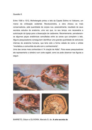Questão 8
Entre 1508 e 1512, Michelangelo pintou o teto da Capela Sistina no Vaticano, um
marco da civilização ocidental. Revolucionária, a obra chocou os mais
conservadores, pela quantidade de corpos nus, possivelmente, resultado de seus
secretos estudos de anatomia, uma vez que, no seu tempo, era necessária a
autorização da Igreja para a dissecação de cadáveres. Recentemente, perceberam-
se algumas peças anatômicas camufladas entre as cenas que compõem o teto.
Alguns pesquisadores conseguiram identificar uma grande quantidade de estruturas
internas da anatomia humana, que teria sido a forma velada de como o artista
“imortalizou a comunhão da arte com o conhecimento”.
Uma das cenas mais conhecidas é “A criação de Adão”. Para esses pesquisadores
ela representaria o cérebro num corte sagital, como se pode observar nas figuras a
seguir.
BARRETO, Gilson e OLIVEIRA, Marcelo G. de. A arte secreta de
 
