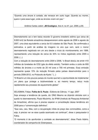 “Quando uma árvore é cortada, ela renasce em outro lugar. Quando eu morrer,
quero ir para esse lugar, onde as árvores vivem em paz.”
Antônio Carlos Jobim. JB Ecológico. Ano 4, no 41, jun. 2005, p.65.
Desmatamento cai e tem baixa recorde O governo brasileiro estima que cerca de
9.600 km2 da floresta amazônica desapareceram entre agosto de 2006 e agosto de
2007, uma área equivalente a cerca de 6,5 cidades de São Paulo. Se confirmada a
estimativa, a partir de análise de imagens no ano que vem, será o menor
desmatamento registrado em um ano desde o início do monitoramento, em 1998,
representando uma redução de cerca de 30% no índice registrado entre 2005 e
2006. (...)
Com a redução do desmatamento entre 2004 e 2006, “o Brasil deixou de emitir 410
milhões de toneladas de CO2 (gás do efeito estufa). Também evitou o corte de 600
milhões de árvores e a morte de 20 mil aves e 700 mil primatas. Essa emissão
representa quase 15% da redução firmada pelos países desenvolvidos para o
período 2008-2012, no Protocolo de Kyoto.” (...)
“O Brasil é um dos poucos países do mundo que tem a oportunidade de implementar
um plano que protege a biodiversidade e, ao mesmo tempo, reduz muito
rapidamente seu processo de aquecimento global.”
SELIGMAN, Felipe. Folha de S. Paulo - Editoria de Ciência, 11 ago. 2007
Soja ameaça a tendência de queda, diz ONG Mesmo se dizendo otimista com a
queda no desmatamento, Paulo Moutinho, do IPAM (Instituto de Pesquisa Ambiental
da Amazônia), afirma que é preciso esperar a consolidação dessa tendência em
2008 para a “comemoração definitiva”.
“Que caiu, caiu. Mas, com a recuperação nítida do preço das commodities, como a
soja, é preciso ver se essa queda acentuada vai continuar”, disse o pesquisador à
Folha.
“O momento é de aprofundar o combate ao desmatamento”, disse Paulo Adário,
coordenador de campanha do Greenpeace.
 