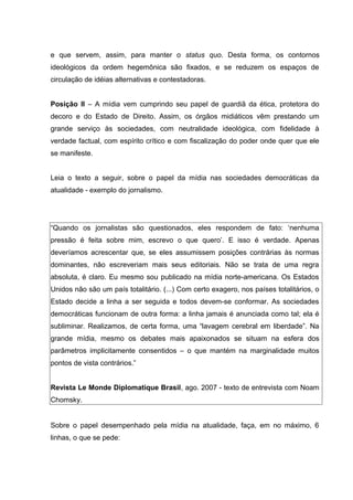 e que servem, assim, para manter o status quo. Desta forma, os contornos
ideológicos da ordem hegemônica são fixados, e se reduzem os espaços de
circulação de idéias alternativas e contestadoras.
Posição II – A mídia vem cumprindo seu papel de guardiã da ética, protetora do
decoro e do Estado de Direito. Assim, os órgãos midiáticos vêm prestando um
grande serviço às sociedades, com neutralidade ideológica, com fidelidade à
verdade factual, com espírito crítico e com fiscalização do poder onde quer que ele
se manifeste.
Leia o texto a seguir, sobre o papel da mídia nas sociedades democráticas da
atualidade - exemplo do jornalismo.
“Quando os jornalistas são questionados, eles respondem de fato: ‘nenhuma
pressão é feita sobre mim, escrevo o que quero’. E isso é verdade. Apenas
deveríamos acrescentar que, se eles assumissem posições contrárias às normas
dominantes, não escreveriam mais seus editoriais. Não se trata de uma regra
absoluta, é claro. Eu mesmo sou publicado na mídia norte-americana. Os Estados
Unidos não são um país totalitário. (...) Com certo exagero, nos países totalitários, o
Estado decide a linha a ser seguida e todos devem-se conformar. As sociedades
democráticas funcionam de outra forma: a linha jamais é anunciada como tal; ela é
subliminar. Realizamos, de certa forma, uma “lavagem cerebral em liberdade”. Na
grande mídia, mesmo os debates mais apaixonados se situam na esfera dos
parâmetros implicitamente consentidos – o que mantém na marginalidade muitos
pontos de vista contrários.”
Revista Le Monde Diplomatique Brasil, ago. 2007 - texto de entrevista com Noam
Chomsky.
Sobre o papel desempenhado pela mídia na atualidade, faça, em no máximo, 6
linhas, o que se pede:
 
