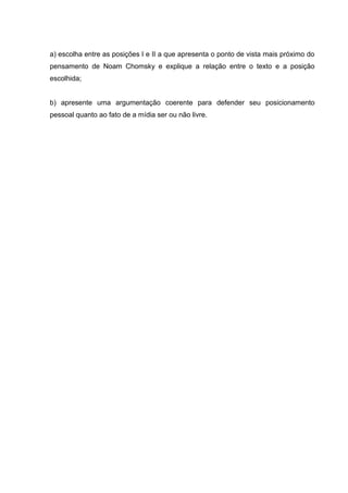a) escolha entre as posições I e II a que apresenta o ponto de vista mais próximo do
pensamento de Noam Chomsky e explique a relação entre o texto e a posição
escolhida;
b) apresente uma argumentação coerente para defender seu posicionamento
pessoal quanto ao fato de a mídia ser ou não livre.
 