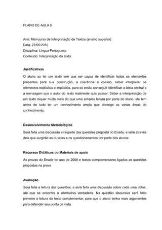 PLANO DE AULA 5
Ano: Mini-curso de Interpretação de Textos (ensino superior)
Data: 27/05/2010
Disciplina: Língua Portuguesa
Conteúdo: Interpretação do texto
Justificativas
O aluno ao ler um texto tem que ser capaz de identificar todos os elementos
presentes para sua construção, a coerência a coesão, saber interpretar os
elementos explícitos e implícitos, para só então conseguir identificar a ideia central e
a mensagem que o autor do texto realmente quis passar. Saber a interpretação de
um texto requer muito mais do que uma simples leitura por parte do aluno, ele tem
antes de tudo ter um conhecimento amplo que abrange as varias áreas do
conhecimento.
Desenvolvimento Metodológico
Será feita uma discussão a respeito das questões proposta no Enade, e será através
dela que surgirão as duvidas e os questionamentos por parte dos alunos
Recursos Didáticos ou Materiais de apoio
As provas do Enade do ano de 2008 e textos complementares ligados as questões
propostas na prova
Avaliação
Será feita a leitura das questões, e será feita uma discussão sobre cada uma delas,
até que se encontre a alternativa verdadeira. Na questão discursiva será feito
primeiro a leitura do texto complementar, para que o aluno tenha mais argumentos
para defender seu ponto de vista
 