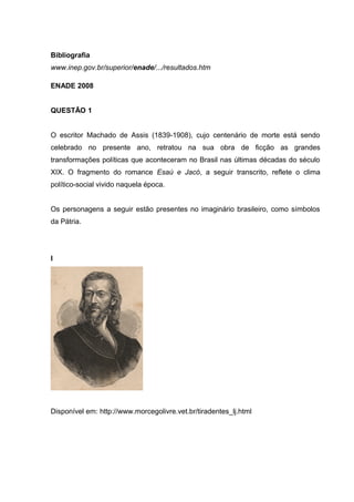 Bibliografia
www.inep.gov.br/superior/enade/.../resultados.htm
ENADE 2008
QUESTÃO 1
O escritor Machado de Assis (1839-1908), cujo centenário de morte está sendo
celebrado no presente ano, retratou na sua obra de ficção as grandes
transformações políticas que aconteceram no Brasil nas últimas décadas do século
XIX. O fragmento do romance Esaú e Jacó, a seguir transcrito, reflete o clima
político-social vivido naquela época.
Os personagens a seguir estão presentes no imaginário brasileiro, como símbolos
da Pátria.
I
Disponível em: http://www.morcegolivre.vet.br/tiradentes_lj.html
 