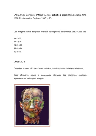 LAGO, Pedro Corrêa do; BANDEIRA, Julio. Debret e o Brasil: Obra Completa 1816-
1831. Rio de Janeiro: Capivara, 2007. p. 93.
Das imagens acima, as figuras referidas no fragmento do romance Esaú e Jacó são
(A) I e III
(B) I e V
(C) II e III
(D) II e IV
(E) II e V
QUESTÃO 2
Quando o homem não trata bem a natureza, a natureza não trata bem o homem.
Essa afirmativa reitera a necessária interação das diferentes espécies,
representadas na imagem a seguir.
 