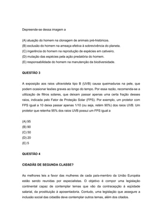 Depreende-se dessa imagem a
(A) atuação do homem na clonagem de animais pré-históricos.
(B) exclusão do homem na ameaça efetiva à sobrevivência do planeta.
(C) ingerência do homem na reprodução de espécies em cativeiro.
(D) mutação das espécies pela ação predatória do homem.
(E) responsabilidade do homem na manutenção da biodiversidade.
QUESTÃO 3
A exposição aos raios ultravioleta tipo B (UVB) causa queimaduras na pele, que
podem ocasionar lesões graves ao longo do tempo. Por essa razão, recomenda-se a
utilização de filtros solares, que deixam passar apenas uma certa fração desses
raios, indicada pelo Fator de Proteção Solar (FPS). Por exemplo, um protetor com
FPS igual a 10 deixa passar apenas 1/10 (ou seja, retém 90%) dos raios UVB. Um
protetor que retenha 95% dos raios UVB possui um FPS igual a
(A) 95
(B) 90
(C) 50
(D) 20
(E) 5
QUESTÃO 4
CIDADÃS DE SEGUNDA CLASSE?
As melhores leis a favor das mulheres de cada país-membro da União Européia
estão sendo reunidas por especialistas. O objetivo é compor uma legislação
continental capaz de contemplar temas que vão da contracepção à eqüidade
salarial, da prostituição à aposentadoria. Contudo, uma legislação que assegure a
inclusão social das cidadãs deve contemplar outros temas, além dos citados.
 