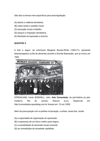 São dois os temas mais específicos para essa legislação:
(A) aborto e violência doméstica.
(B) cotas raciais e assédio moral.
(C) educação moral e trabalho.
(D) estupro e imigração clandestina.
(E) liberdade de expressão e divórcio.
QUESTÃO 5
A foto a seguir, da americana Margaret Bourke-White (1904-71), apresenta
desempregados na fila de alimentos durante a Grande Depressão, que se iniciou em
1929.
STRICKLAND, Carol; BOSWELL, John. Arte Comentada: da pré-história ao pós-
moderno. Rio de Janeiro: Ediouro [s.d.]. Disponível em:
http://curiosidades.spaceblog.com.br Acesso em: 10 out. 2008.
Além da preocupação com a perfeita composição, a artista, nessa foto, revela
(A) a capacidade de organização do operariado.
(B) a esperança de um futuro melhor para negros.
(C) a possibilidade de ascensão social universal.
(D) as contradições da sociedade capitalista.
 