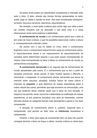 9
Os textos ainda podem ser classificados considerando a interação entre
autor e leitor. O leitor, através das marcas formais apresentadas no texto,
aceita, julga ou rejeita a opinião do autor. Sob essa consideração distinguem-
se textos: discursos narrativos, descritivos, argumentativos.
Na narração, o autor pede a palavra para contar algo que valha a pena
ser contado enquanto que na descrição o que pesa mais é a carga
informacional, tendo como essência a seletividade.
O conhecimento de mundo é um conhecimento prévio que o leitor já
tem antes de iniciar a leitura, o que lhe possibilita desenvolver melhor a leitura
e, consequentemente entender o texto.
De acordo com o que foi falado no início, tanto o conhecimento
lingüístico como o conhecimento textual formam parte do conhecimento prévio.
O desconhecimento lexical é um mascaramento do desconhecimento de
conceitos sobre determinado assunto o que pode causar incompreensão do
mesmo. Esta incompreensão se deve a falhas no conhecimento de mundo ou
conhecimento enciclopédico.
O conhecimento estruturado é um segundo tipo de conhecimento de
mundo apresentado pela autora. É o conhecimento que se tem a partir de
situações previsíveis, sendo parcial. O leitor focaliza apenas o diferente, o
memorável, o inesperado. O conhecimento parcial, estruturado que temos na
memória sobre assuntos, situações, eventos típicos de nossa cultura é
chamado de esquema, o qual determina as nossas expectativas sobre a
ordem natural das coisas, permitindo que haja economia na comunicação, uma
vez que podemos deixar implícito aquilo que é típico de uma situação. O
esquema nos permite, ainda, economia e seletividade na codificação de nossas
experiências, já que podemos lexicalizar uma série de impressões, eventos
discretos através de categorias lexicais mais abrangentes e gerais e nos fazer
compreender.
A ativação do conhecimento prévio é, portanto, essencial para a
compreensão, pois permite ao leitor fazer as inferências necessárias à
compreensão.
Portanto, o leitor será capaz de compreender bem um texto lido quando
conseguir dominar o léxico da língua e utilizar, durante a leitura os vários tipos
 