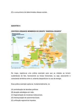 (E) o consumismo de determinadas classes sociais.
QUESTÃO 6
CENTROS URBANOS MEMBROS DO GRUPO “ENERGIA-CIDADES”
No mapa, registra-se uma prática exemplar para que as cidades se tornem
sustentáveis de fato, favorecendo as trocas horizontais, ou seja, associando e
conectando territórios entre si, evitando desperdícios no uso de energia.
Essa prática exemplar apóia-se, fundamentalmente, na
(A) centralização de decisões políticas.
(B) atuação estratégica em rede.
(C) fragmentação de iniciativas institucionais.
(D) hierarquização de autonomias locais.
(E) unificação regional de impostos.
 