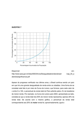 QUESTÃO 7
Disponível em:
http://www.ipea.gov.br/sites/000/2/livros/Desigualdaderendanobrasil /cap_04_a
aliandoasignificancia.pdf
Apesar do progresso verificado nos últimos anos, o Brasil continua sendo um país
em que há uma grande desigualdade de renda entre os cidadãos. Uma forma de se
constatar este fato é por meio da Curva de Lorenz, que fornece, para cada valor de
x entre 0 e 100, o percentual da renda total do País auferido pelos x% de brasileiros
de menor renda. Por exemplo, na Curva de Lorenz para 2004, apresentada ao lado,
constata-se que a renda total dos 60% de menor renda representou apenas 20% da
renda total. De acordo com o mesmo gráfico, o percentual da renda total
correspondente aos 20% de maior renda foi, aproximadamente, igual a
 