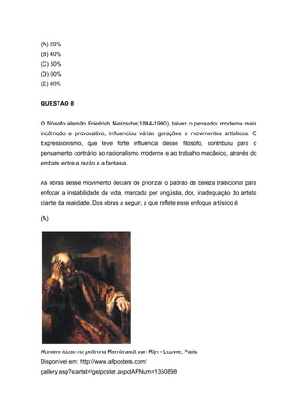 (A) 20%
(B) 40%
(C) 50%
(D) 60%
(E) 80%
QUESTÃO 8
O filósofo alemão Friedrich Nietzsche(1844-1900), talvez o pensador moderno mais
incômodo e provocativo, influenciou várias gerações e movimentos artísticos. O
Expressionismo, que teve forte influência desse filósofo, contribuiu para o
pensamento contrário ao racionalismo moderno e ao trabalho mecânico, através do
embate entre a razão e a fantasia.
As obras desse movimento deixam de priorizar o padrão de beleza tradicional para
enfocar a instabilidade da vida, marcada por angústia, dor, inadequação do artista
diante da realidade. Das obras a seguir, a que reflete esse enfoque artístico é
(A)
Homem idoso na poltrona Rembrandt van Rijn - Louvre, Paris
Disponível em: http://www.allposters.com/
gallery.asp?startat=/getposter.aspolAPNum=1350898
 
