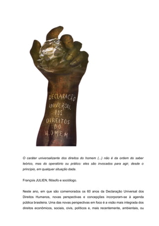 O caráter universalizante dos direitos do homem (...) não é da ordem do saber
teórico, mas do operatório ou prático: eles são invocados para agir, desde o
princípio, em qualquer situação dada.
François JULIEN, filósofo e sociólogo.
Neste ano, em que são comemorados os 60 anos da Declaração Universal dos
Direitos Humanos, novas perspectivas e concepções incorporam-se à agenda
pública brasileira. Uma das novas perspectivas em foco é a visão mais integrada dos
direitos econômicos, sociais, civis, políticos e, mais recentemente, ambientais, ou
 