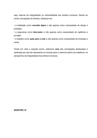 seja, trata-se da integralidade ou indivisibilidade dos direitos humanos. Dentre as
novas concepções de direitos, destacam-se:
• a habitação como moradia digna e não apenas como necessidade de abrigo e
proteção;
• a segurança como bem-estar e não apenas como necessidade de vigilância e
punição;
• o trabalho como ação para a vida e não apenas como necessidade de emprego e
renda.
Tendo em vista o exposto acima, selecione uma das concepções destacadas e
esclareça por que ela representa um avanço para o exercício pleno da cidadania, na
perspectiva da integralidade dos direitos humanos.
QUESTÃO 10
 