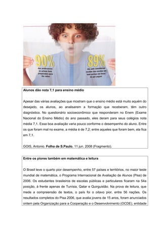 Alunos dão nota 7,1 para ensino médio
Apesar das várias avaliações que mostram que o ensino médio está muito aquém do
desejado, os alunos, ao analisarem a formação que receberam, têm outro
diagnóstico. No questionário socioeconômico que responderam no Enem (Exame
Nacional do Ensino Médio) do ano passado, eles deram para seus colégios nota
média 7,1. Essa boa avaliação varia pouco conforme o desempenho do aluno. Entre
os que foram mal no exame, a média é de 7,2; entre aqueles que foram bem, ela fica
em 7,1.
GOIS, Antonio. Folha de S.Paulo, 11 jun. 2008 (Fragmento).
Entre os piores também em matemática e leitura
O Brasil teve o quarto pior desempenho, entre 57 países e territórios, no maior teste
mundial de matemática, o Programa Internacional de Avaliação de Alunos (Pisa) de
2006. Os estudantes brasileiros de escolas públicas e particulares ficaram na 54a
posição, à frente apenas de Tunísia, Qatar e Quirguistão. Na prova de leitura, que
mede a compreensão de textos, o país foi o oitavo pior, entre 56 nações. Os
resultados completos do Pisa 2006, que avalia jovens de 15 anos, foram anunciados
ontem pela Organização para a Cooperação e o Desenvolvimento (OCDE), entidade
 