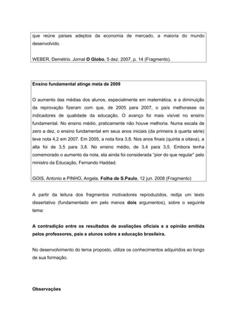 que reúne países adeptos da economia de mercado, a maioria do mundo
desenvolvido.
WEBER, Demétrio. Jornal O Globo, 5 dez. 2007, p. 14 (Fragmento).
Ensino fundamental atinge meta de 2009
O aumento das médias dos alunos, especialmente em matemática, e a diminuição
da reprovação fizeram com que, de 2005 para 2007, o país melhorasse os
indicadores de qualidade da educação. O avanço foi mais visível no ensino
fundamental. No ensino médio, praticamente não houve melhoria. Numa escala de
zero a dez, o ensino fundamental em seus anos iniciais (da primeira à quarta série)
teve nota 4,2 em 2007. Em 2005, a nota fora 3,8. Nos anos finais (quinta a oitava), a
alta foi de 3,5 para 3,8. No ensino médio, de 3,4 para 3,5. Embora tenha
comemorado o aumento da nota, ela ainda foi considerada “pior do que regular” pelo
ministro da Educação, Fernando Haddad.
GOIS, Antonio e PINHO, Angela. Folha de S.Paulo, 12 jun. 2008 (Fragmento)
A partir da leitura dos fragmentos motivadores reproduzidos, redija um texto
dissertativo (fundamentado em pelo menos dois argumentos), sobre o seguinte
tema:
A contradição entre os resultados de avaliações oficiais e a opinião emitida
pelos professores, pais e alunos sobre a educação brasileira.
No desenvolvimento do tema proposto, utilize os conhecimentos adquiridos ao longo
de sua formação.
Observações
 