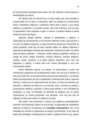 10
de conhecimento abordados pela autora. Se não utilizá-los haverá apenas a
decodificação do mesmo.
No capítulo dois do referido livro, a autora expõe que, para proceder a
compreensão de um texto, é necessário, além da ativação do conhecimento
prévio, estabelecer objetivos e propósitos claros para a leitura e que esses
objetivos e propósitos, no contexto escolar, são muito confusos, uma vez que
se apresentam como propósito a cópia, o resumo, a análise sintática e outras
tarefas do ensino da língua.
Segundo Ângela Kleiman, quando é estabelecido o objetivo, a
capacidade de processamento e de memória melhoram muito e que isto tem a
ver com um objetivo específico, ou seja, lembramos aquilo que é importante ao
nosso propósito. Cada tipo de texto exposto detém um objetivo diferente e
depende da abordagem utilizada para despertar o interesse do leitor. Os vários
tipos de textos existentes – romances, contos, fábulas, biografias, notícias ou
artigos de jornal, artigos científicos, ensaios editoriais, manuais didáticos,
receitas, cartas, requerem o já citado objetivo específico, pois, uma vez
estipulado o objetivo, a leitura fluirá com menos dificuldade e com uma
compreensão melhor.
Essas diferentes leituras, no entanto, se desenvolvem a partir dos
mecanismos superficiais do processamento visual, uma vez que é através do
olho que o leitor faz um reconhecimento prévio do que pretende ler, e é através
desse reconhecimento que lhe é despertado o interesse pela leitura. Segundo
Kleiman, a leitura de um determinado tipo de texto, um bula de remédios, por
exemplo, é diferente da leitura de um romance, pois a primeira se presta a
pouquíssimos objetivos, enquanto a última pode atender a uma infinidade de
propósitos, ou seja, há liberdade na definição de objetivos que os textos
imprevisíveis, ou menos previsíveis, nos permitem, uma vez que não há
objetivos na leitura por prazer. O objetivo é o prazer.
Nos textos mais previsíveis, a leitura com objetivos preestabelecidos
permitirá uma lembrança melhor do que foi lido. A capacidade de estabelecer
objetivos na leitura é considerada uma estratégia metacognitiva, isto é uma
estratégia de controle e regulamento do próprio conhecimento. È por meio do
papel das estratégias metacognitivas na leitura, podemos afirmar que, apesar
 