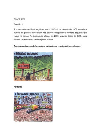 ENADE 2009
Questão 1
A urbanização no Brasil registrou marco histórico na década de 1970, quando o
número de pessoas que viviam nas cidades ultrapassou o número daquelas que
viviam no campo. No início deste século, em 2000, segundo dados do IBGE, mais
de 80% da população brasileira já era urbana.
Considerando essas informações, estabeleça a relação entre as charges:
PORQUE
 