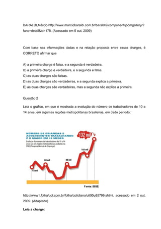 BARALDI,Márcio.http://www.marciobaraldi.com.br/baraldi2/component/joomgallery/?
func=detail&id=178. (Acessado em 5 out. 2009)
Com base nas informações dadas e na relação proposta entre essas charges, é
CORRETO afirmar que
A) a primeira charge é falsa, e a segunda é verdadeira.
B) a primeira charge é verdadeira, e a segunda é falsa.
C) as duas charges são falsas.
D) as duas charges são verdadeiras, e a segunda explica a primeira.
E) as duas charges são verdadeiras, mas a segunda não explica a primeira.
Questão 2
Leia o gráfico, em que é mostrada a evolução do número de trabalhadores de 10 a
14 anos, em algumas regiões metropolitanas brasileiras, em dado período:
http://www1.folha/uol.com.br/folha/cotidiano/ult95u85799.shtml, acessado em 2 out.
2009. (Adaptado)
Leia a charge:
 