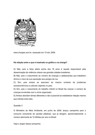 www.charges.com.br, acessado em 15 set. 2009.
Há relação entre o que é mostrado no gráfico e na charge?
A) Não, pois a faixa etária acima dos 18 anos é aquela responsável pela
disseminação da violência urbana nas grandes cidades brasileiras.
B) Não, pois o crescimento do número de crianças e adolescentes que trabalham
diminui o risco de sua exposição aos perigos da rua.
C) Sim, pois ambos se associam ao mesmo contexto de problemas
socioeconômicos e culturais vigentes no país.
D) Sim, pois o crescimento do trabalho infantil no Brasil faz crescer o número de
crianças envolvidas com o crime organizado.
E) Ambos abordam temas diferentes e não é possível se estabelecer relação mesmo
que indireta entre eles.
Questão 3
O Ministério do Meio Ambiente, em junho de 2009, lançou campanha para o
consumo consciente de sacolas plásticas, que já atingem, aproximadamente, o
número alarmante de 12 bilhões por ano no Brasil.
Veja o slogan dessa campanha:
 