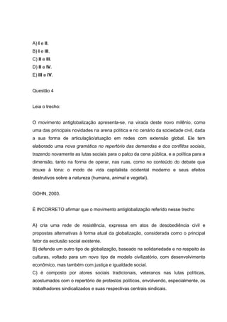 A) I e II.
B) I e III.
C) II e III.
D) II e IV.
E) III e IV.
Questão 4
Leia o trecho:
O movimento antiglobalização apresenta-se, na virada deste novo milênio, como
uma das principais novidades na arena política e no cenário da sociedade civil, dada
a sua forma de articulação/atuação em redes com extensão global. Ele tem
elaborado uma nova gramática no repertório das demandas e dos conflitos sociais,
trazendo novamente as lutas sociais para o palco da cena pública, e a política para a
dimensão, tanto na forma de operar, nas ruas, como no conteúdo do debate que
trouxe à tona: o modo de vida capitalista ocidental moderno e seus efeitos
destrutivos sobre a natureza (humana, animal e vegetal).
GOHN, 2003.
É INCORRETO afirmar que o movimento antiglobalização referido nesse trecho
A) cria uma rede de resistência, expressa em atos de desobediência civil e
propostas alternativas à forma atual da globalização, considerada como o principal
fator da exclusão social existente.
B) defende um outro tipo de globalização, baseado na solidariedade e no respeito às
culturas, voltado para um novo tipo de modelo civilizatório, com desenvolvimento
econômico, mas também com justiça e igualdade social.
C) é composto por atores sociais tradicionais, veteranos nas lutas políticas,
acostumados com o repertório de protestos políticos, envolvendo, especialmente, os
trabalhadores sindicalizados e suas respectivas centrais sindicais.
 