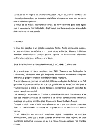 D) recusa as imposições de um mercado global, uno, voraz, além de contestar os
valores impulsionadores da sociedade capitalista, alicerçada no lucro e no consumo
de mercadorias supérfluas.
E) utiliza-se de mídias, tradicionais e novas, de modo relevante para suas ações
com o propósito de dar visibilidade e legitimidade mundiais ao divulgar a variedade
de movimentos de sua agenda.
Questão 5
O Brasil tem assistido a um debate que coloca, frente a frente, como polos opostos,
o desenvolvimento econômico e a conservação ambiental. Algumas iniciativas
merecem considerações, porque podem agravar ou desencadear problemas
ambientais de diferentes ordens de grandeza.
Entre essas iniciativas e suas consequências, é INCORRETO afirmar que
A) a construção de obras previstas pelo PAC (Programa de Aceleração do
Crescimento) tem levado à redução dos prazos necessários aos estudos de impacto
ambiental, o que pode interferir na sustentabilidade do projeto.
B) a construção de grandes centrais hidrelétricas nas bacias do Sudeste e do Sul
gera mais impactos ambientais do que nos grandes rios da Amazônia, nos quais o
volume de água, o relevo e a baixa densidade demográfica reduzem os custos da
obra e o passivo ambiental.
C) a exploração do petróleo encontrado na plataforma submarina pelo Brasil terá, ao
lado dos impactos positivos na economia e na política, consequências ambientais
negativas, se persistir o modelo atual de consumo de combustíveis fósseis.
D) a preocupação mais voltada para a floresta e os povos amazônicos coloca em
alerta os ambientalistas, ao deixar em segundo plano as ameaças aos demais
biomas.
E) os incentivos ao consumo, sobretudo aquele relacionado ao mercado
automobilístico, para que o Brasil pudesse se livrar com mais rapidez da crise
econômica, agravarão a poluição do ar e o intenso fluxo de veículos nas grandes
cidades.
 