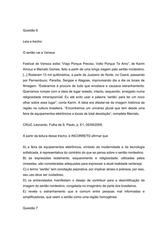 Questão 6
Leia o trecho:
O sertão vai a Veneza
Festival de Veneza exibe “Viajo Porque Preciso, Volto Porque Te Amo”, de Karim
Aïnouz e Marcelo Gomes, feito a partir de uma longa viagem pelo sertão nordestino.
[...] Rodaram 13 mil quilômetros, a partir de Juazeiro do Norte, no Ceará, passando
por Pernambuco, Paraíba, Sergipe e Alagoas, improvisando dia a dia os locais de
filmagem. “Estávamos à procura de tudo que encetava e causava estranhamento.
Queríamos romper com a ideia de lugar isolado, intacto, esquecido, arraigado numa
religiosidade intransponível. Eu até evito usar a palavra ‘sertão’ para ter um novo
olhar sobre esse lugar”, conta Karim. A ideia era afastar-se da imagem histórica da
região na cultura brasileira. “Encontramos um universo plural que tem desde uma
feira de equipamentos eletrônicos a locais de total desolação”, completa Marcelo.
CRUZ, Leonardo. Folha de S. Paulo, p. E1, 05/09/2009.
A partir da leitura desse trecho, é INCORRETO afirmar que
A) a feira de equipamentos eletrônicos, símbolo da modernidade e da tecnologia
sofisticada, é representativa do contrário do que se pensa sobre o sertão nordestino.
B) as expressões isolamento, esquecimento e religiosidade, utilizadas pelos
cineastas, são consideradas adequadas para expressar a atual realidade sertaneja.
C) o termo “sertão” tem conotação pejorativa, por implicar atraso e pobreza; por isso,
seu uso deve ser cuidadoso.
D) os entrevistados manifestam o desejo de contribuir para a desmitificação da
imagem do sertão nordestino, congelada no imaginário de parte dos brasileiros.
E) revela o estranhamento que é comum entre pessoas mal informadas e
simplificadoras, que veem o sertão como uma região homogênea.
Questão 7
 