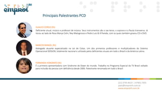 Principais Palestrantes PCD
MARCOS RANGEL (RJ)
Advogado atuante especializado na Lei de Cotas. Um dos primeiros professores e multiplicadores do Sistema
Operacional DOSVOX, totalmente nacional e utilizado pelos deficientes visuais em todo o Brasil e da América Latina.
GLAUCO CEREJO (RJ)
Deficiente visual, músico e professor de música. Seus instrumentos são o sax tenor, o soprano e a flauta transversa. Já
tocou ao lado de Rosa Marya Colin, Ney Matogrosso e Pedro Luís & A Parede, com os quais também gravou CD e DVD.
FERNANDA HONORATO (RJ)
É a primeira apresentadora com Síndrome de Down do mundo. Trabalha no Programa Especial da TV Brasil voltado
para inclusão da pessoa com deficiência desde 2006. Palestrante renomada em todo o Brasil.
 