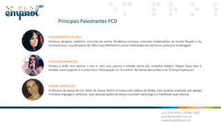 Principais Palestrantes PCD
ADRIANA BENZULIN (MG)
Diretora, designer, redatora, colunista da revista Tendência Inclusiva, colunista colaboradora da revista Reação e da
revista Acesso, coordenadora da ONG Essas Mulheres e possui habilidades em escultura, pintura e modelagem.
GIOVANNA MAIRA (SP)
Perdeu a visão com apenas 1 ano e, com isso, passou a estudar piano por conselho médico. Depois disso veio o
teclado, canto popular e o canto lírico. Participação no “Encontro” de Fátima Bernardes e no “Criança Esperança”.
SOYANE VARGAS (RJ)
Professora de dança da Cia. Holos de Dança-Teatro inclusiva com Cadeira de Rodas, tem atuação ampliada que agrega
múltiplas linguagens artísticas. Suas apresentações de dança encantam pela alegria e habilidade que esbanja.
 