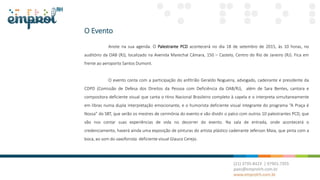 O Evento
Anote na sua agenda. O Palestrante PCD acontecerá no dia 18 de setembro de 2015, às 10 horas, no
auditório da OAB (RJ), localizado na Avenida Marechal Câmara, 150 – Castelo, Centro do Rio de Janeiro (RJ). Fica em
frente ao aeroporto Santos Dumont.
O evento conta com a participação do anfitrião Geraldo Nogueira, advogado, cadeirante e presidente da
CDPD (Comissão de Defesa dos Direitos da Pessoa com Deficiência da OAB/RJ), além de Sara Bentes, cantora e
compositora deficiente visual que canta o Hino Nacional Brasileiro completo à capela e o interpreta simultaneamente
em libras numa dupla interpretação emocionante, e o humorista deficiente visual integrante do programa “A Praça é
Nossa” do SBT, que serão os mestres de cerimônia do evento e vão dividir o palco com outros 10 palestrantes PCD, que
vão nos contar suas experiências de vida no decorrer do evento. Na sala de entrada, onde acontecerá o
credenciamento, haverá ainda uma exposição de pinturas do artista plástico cadeirante Jeferson Maia, que pinta com a
boca, ao som do saxofonista deficiente visual Glauco Cerejo.
 