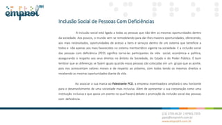 Inclusão Social de Pessoas Com Deficiências
A inclusão social está ligada a todas as pessoas que não têm as mesmas oportunidades dentro
da sociedade. Aos poucos, o mundo vem se remodelando para dar-lhes maiores oportunidades, oferecendo,
aos mais necessitados, oportunidades de acesso a bens e serviços dentro de um sistema que beneficie a
todos e não apenas aos mais favorecidos no sistema meritocrático vigente na sociedade. E a inclusão social
das pessoas com deficiência (PCD) significa torná-las participantes da vida social, econômica e política,
assegurando o respeito aos seus direitos no âmbito da Sociedade, do Estado e do Poder Público. É bom
lembrar que as diferenças se fazem iguais quando essas pessoas são colocadas em um grupo que as aceite,
pois nos acrescentam valores morais e de respeito ao próximo, com todos tendo os mesmos direitos e
recebendo as mesmas oportunidades diante da vida.
Ao associar a sua marca ao Palestrante PCD, a empresa incentivadora ampliará o seu horizonte
para o desenvolvimento de uma sociedade mais inclusiva. Além de apresentar a sua corporação como uma
instituição inclusiva e que apoia um evento no qual haverá debate e promoção da inclusão social das pessoas
com deficiência.
 